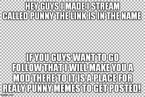 https://imgflip.com/m/punny | HEY GUYS I MADE I STREAM CALLED PUNNY THE LINK IS IN THE NAME; IF YOU GUYS WANT TO GO FOLLOW THAT I WILL MAKE YOU A MOD THERE TO IT IS A PLACE FOR REALY PUNNY MEMES TO GET POSTED! | image tagged in free | made w/ Imgflip meme maker
