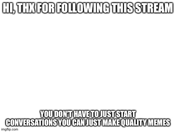 First image | HI, THX FOR FOLLOWING THIS STREAM; YOU DON'T HAVE TO JUST START CONVERSATIONS YOU CAN JUST MAKE QUALITY MEMES | image tagged in blank white template | made w/ Imgflip meme maker