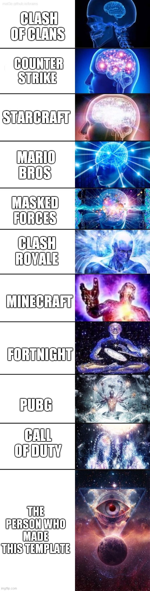 Extended Expanding Brain | CLASH OF CLANS; COUNTER STRIKE; STARCRAFT; MARIO BROS; MASKED FORCES; CLASH ROYALE; MINECRAFT; FORTNIGHT; PUBG; CALL OF DUTY; THE PERSON WHO MADE THIS TEMPLATE | image tagged in extended expanding brain | made w/ Imgflip meme maker