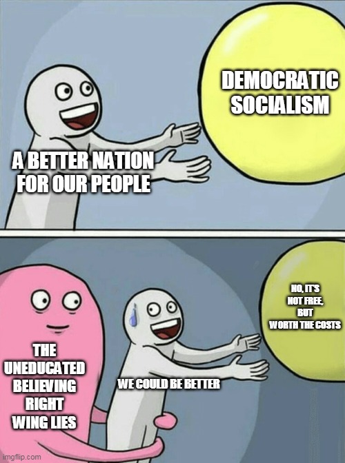 You pay too much in taxes? But you vote to let you pay the taxes for people with more money than you | DEMOCRATIC SOCIALISM; A BETTER NATION FOR OUR PEOPLE; NO, IT'S NOT FREE, BUT WORTH THE COSTS; THE UNEDUCATED BELIEVING RIGHT WING LIES; WE COULD BE BETTER | image tagged in memes,running away balloon | made w/ Imgflip meme maker