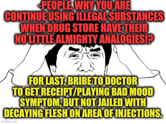 -Be clever. | -PEOPLE, WHY YOU ARE CONTINUE USING ILLEGAL SUBSTANCES WHEN DRUG STORE HAVE THEIR NO LITTLE ALMIGHTY ANALOGIES!? FOR LAST, BRIBE TO DOCTOR TO GET RECEIPT/PLAYING BAD MOOD SYMPTOM, BUT NOT JAILED WITH DECAYING FLESH ON AREA OF INJECTIONS. | image tagged in memes,jackie chan wtf,don't do drugs,why,y u no,tablet | made w/ Imgflip meme maker