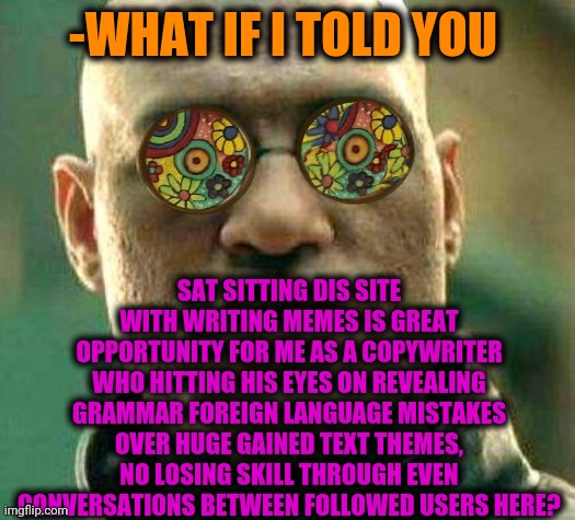 -Have enough tries. | -WHAT IF I TOLD YOU; SAT SITTING DIS SITE WITH WRITING MEMES IS GREAT OPPORTUNITY FOR ME AS A COPYWRITER WHO HITTING HIS EYES ON REVEALING GRAMMAR FOREIGN LANGUAGE MISTAKES OVER HUGE GAINED TEXT THEMES, NO LOSING SKILL THROUGH EVEN CONVERSATIONS BETWEEN FOLLOWED USERS HERE? | image tagged in acid kicks in morpheus,copy,write that down,what if i told you,texting,you had one job | made w/ Imgflip meme maker