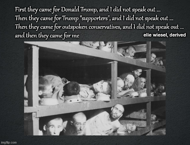 First they came for Donald Trump | First they came for Donald Trump, and I did not speak out ...
Then they came for Trump "supporters", and I did not speak out ...
Then they came for outspoken conservatives, and I did not speak out ...
and then they came for me; elie wiesel, derived | image tagged in politics | made w/ Imgflip meme maker