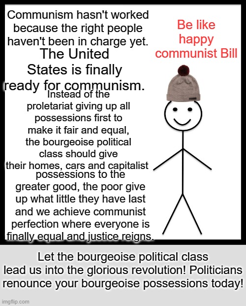 Biden Harris, we're the ones we've been waiting for! Making Communism work! | Communism hasn't worked because the right people haven't been in charge yet. Be like happy communist Bill; The United States is finally ready for communism. Instead of the proletariat giving up all possessions first to make it fair and equal, the bourgeoise political class should give their homes, cars and capitalist; possessions to the greater good, the poor give up what little they have last and we achieve communist perfection where everyone is finally equal and justice reigns. Let the bourgeoise political class lead us into the glorious revolution! Politicians renounce your bourgeoise possessions today! | image tagged in memes,be like bill | made w/ Imgflip meme maker