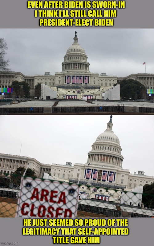 What’s In A Name? | EVEN AFTER BIDEN IS SWORN-IN
I THINK I’LL STILL CALL HIM 
PRESIDENT-ELECT BIDEN; HE JUST SEEMED SO PROUD OF THE 
LEGITIMACY THAT SELF-APPOINTED 
TITLE GAVE HIM | image tagged in biden inaugural,president-elect | made w/ Imgflip meme maker