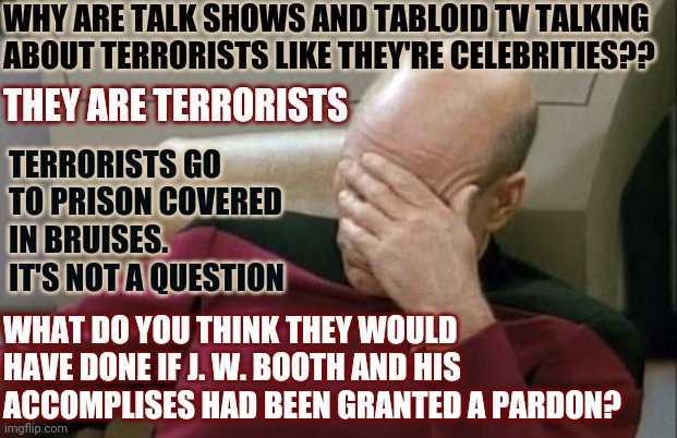 It's Not A Question If You Know The Answer | WHY ARE TALK SHOWS AND TABLOID TV TALKING ABOUT TERRORISTS LIKE THEY'RE CELEBRITIES?? THEY ARE TERRORISTS; TERRORISTS GO TO PRISON COVERED IN BRUISES.  IT'S NOT A QUESTION; WHAT DO YOU THINK THEY WOULD HAVE DONE IF J. W. BOOTH AND HIS ACCOMPLISES HAD BEEN GRANTED A PARDON? | image tagged in memes,captain picard facepalm,domestic terrorists,trumpublican terrorists,insurrectionists,traitors | made w/ Imgflip meme maker