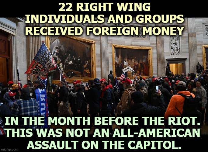 Insurrection. This was an internationally-funded attack on American Democracy. | 22 RIGHT WING INDIVIDUALS AND GROUPS RECEIVED FOREIGN MONEY; IN THE MONTH BEFORE THE RIOT. 
THIS WAS NOT AN ALL-AMERICAN 
ASSAULT ON THE CAPITOL. | image tagged in foreign,money,attack,united states,government | made w/ Imgflip meme maker