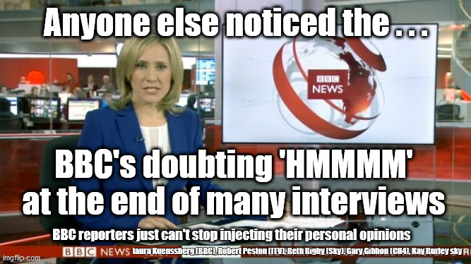 BBC 'Hmmm' | Anyone else noticed the . . . BBC's doubting 'HMMMM'
at the end of many interviews; BBC reporters just can't stop injecting their personal opinions; laura Kuenssberg (BBC), Robert Peston (ITV), Beth Rigby (Sky), Gary Gibbon (CH4), Kay Burley sky | image tagged in bbc bias,bbc hmmm,bbc newsflash | made w/ Imgflip meme maker