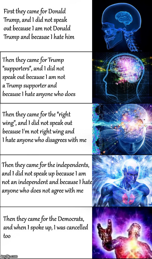 First, they came for President Trump; | First they came for Donald 
Trump, and I did not speak
out because I am not Donald
Trump and because I hate him; Then they came for Trump 
"supporters", and I did not 
speak out because I am not
a Trump supporter and 
because I hate anyone who does; Then they came for the "right
wing", and I did not speak out
because I'm not right wing and
I hate anyone who disagrees with me; Then they came for the independents,
and I did not speak up because I am 
not an independent and because I hate 
anyone who does not agree with me; Then they came for the Democrats,
and when I spoke up, I was cancelled 
too | image tagged in politics | made w/ Imgflip meme maker