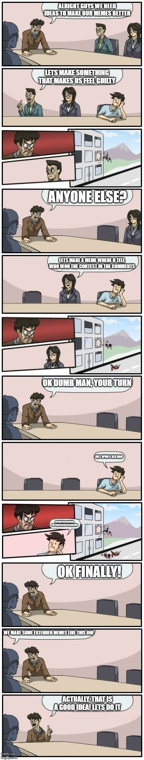 Boardroom Meeting Suggestions Extended | ALRIGHT GUYS WE NEED IDEAS TO MAKE OUR MEMES BETTER; LETS MAKE SOMETHING THAT MAKES US FEEL GUILTY; ANYONE ELSE? LETS MAKE A MEME WHERE U TELL WHO WON THE CONTEST IN THE COMMENTS; OK DUMB MAN, YOUR TURN; JUST UPVOTE BEG MAN; OK NOW THIS IS WHERE YOU THROW ME OFF THE BUILDING; OK FINALLY! WE MAKE SOME EXTENDED MEMES LIKE THIS ONE; ACTUALLY, THAT IS A GOOD IDEA! LETS DO IT | image tagged in boardroom meeting suggestions extended | made w/ Imgflip meme maker
