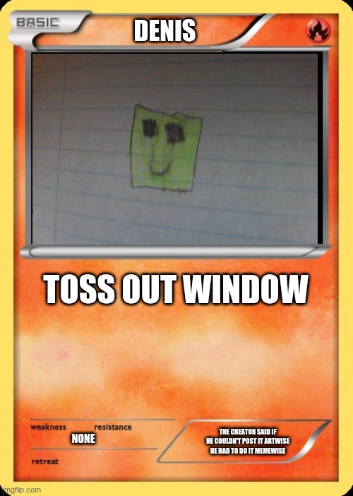 behold!my creation! | DENIS; TOSS OUT WINDOW; THE CREATOR SAID IF HE COULDN'T POST IT ARTWISE HE HAD TO DO IT MEMEWISE; NONE | image tagged in blank pokemon card | made w/ Imgflip meme maker