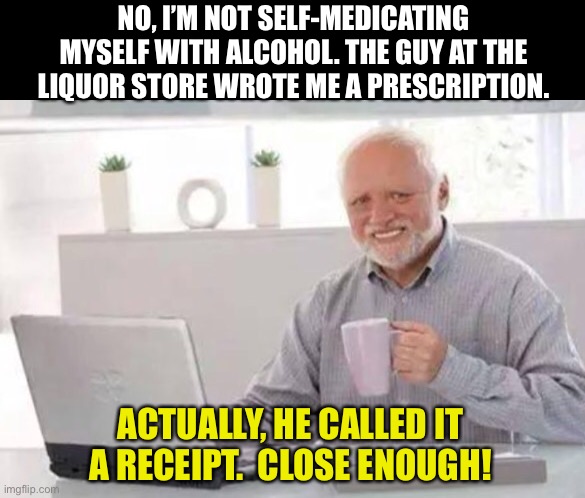 Close enough! | NO, I’M NOT SELF-MEDICATING MYSELF WITH ALCOHOL. THE GUY AT THE LIQUOR STORE WROTE ME A PRESCRIPTION. ACTUALLY, HE CALLED IT A RECEIPT.  CLOSE ENOUGH! | image tagged in harold | made w/ Imgflip meme maker