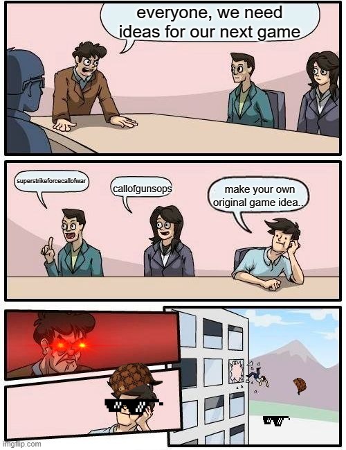 Boardroom Meeting Suggestion Meme | everyone, we need ideas for our next game; superstrikeforcecallofwar; make your own original game idea... callofgunsops | image tagged in memes,boardroom meeting suggestion | made w/ Imgflip meme maker