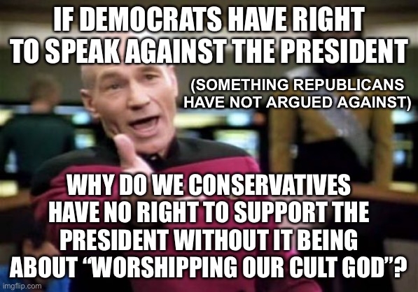 When Biden is in office, mark my words, they’ll turn their opinions around 180˚ | IF DEMOCRATS HAVE RIGHT TO SPEAK AGAINST THE PRESIDENT; (SOMETHING REPUBLICANS HAVE NOT ARGUED AGAINST); WHY DO WE CONSERVATIVES HAVE NO RIGHT TO SUPPORT THE PRESIDENT WITHOUT IT BEING ABOUT “WORSHIPPING OUR CULT GOD”? | image tagged in memes,picard wtf,funny,politics,president,democrats | made w/ Imgflip meme maker
