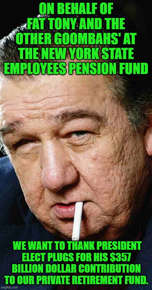 yep | ON BEHALF OF FAT TONY AND THE OTHER GOOMBAHS' AT THE NEW YORK STATE EMPLOYEES PENSION FUND; WE WANT TO THANK PRESIDENT ELECT PLUGS FOR HIS $357 BILLION DOLLAR CONTRIBUTION TO OUR PRIVATE RETIREMENT FUND. | image tagged in corruption,democrats,communism | made w/ Imgflip meme maker