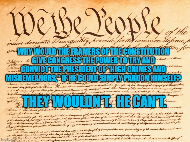 Self Evident Truths. | WHY WOULD THE FRAMERS OF THE CONSTITUTION GIVE CONGRESS THE POWER TO TRY AND CONVICT THE PRESIDENT OF "HIGH CRIMES AND MISDEMEANORS," IF HE COULD SIMPLY PARDON HIMSELF? THEY WOULDN'T.  HE CAN'T. | image tagged in constitution | made w/ Imgflip meme maker