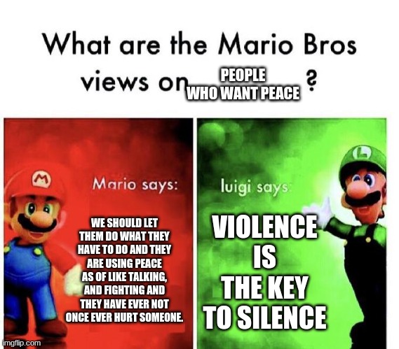 What are the Mario Bros Views on People who want peace? | PEOPLE WHO WANT PEACE; WE SHOULD LET THEM DO WHAT THEY HAVE TO DO AND THEY ARE USING PEACE AS OF LIKE TALKING, AND FIGHTING AND THEY HAVE EVER NOT ONCE EVER HURT SOMEONE. VIOLENCE IS THE KEY TO SILENCE | image tagged in mario bros views | made w/ Imgflip meme maker