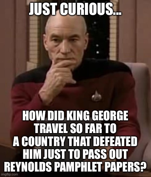 LOL | JUST CURIOUS... HOW DID KING GEORGE TRAVEL SO FAR TO A COUNTRY THAT DEFEATED HIM JUST TO PASS OUT REYNOLDS PAMPHLET PAPERS? | image tagged in picard thinking,funny,memes,hamilton,star trek,king george | made w/ Imgflip meme maker