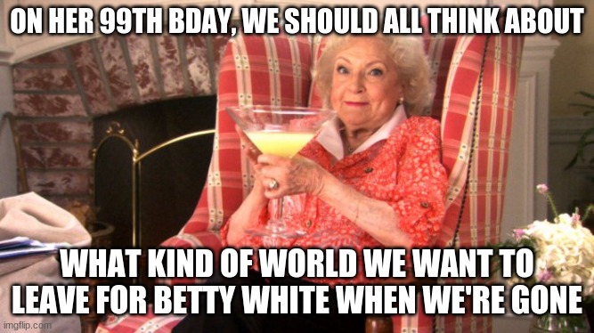 Betty White Birthday | ON HER 99TH BDAY, WE SHOULD ALL THINK ABOUT; WHAT KIND OF WORLD WE WANT TO LEAVE FOR BETTY WHITE WHEN WE'RE GONE | image tagged in betty white drinking | made w/ Imgflip meme maker