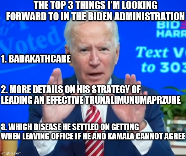 Extensive Fraud | THE TOP 3 THINGS I'M LOOKING FORWARD TO IN THE BIDEN ADMINISTRATION; 1. BADAKATHCARE; 2. MORE DETAILS ON HIS STRATEGY OF LEADING AN EFFECTIVE TRUNALIMUNUMAPRZURE; 3. WHICH DISEASE HE SETTLED ON GETTING WHEN LEAVING OFFICE IF HE AND KAMALA CANNOT AGREE | image tagged in extensive fraud,biden,2021,healthcare,gaffes | made w/ Imgflip meme maker