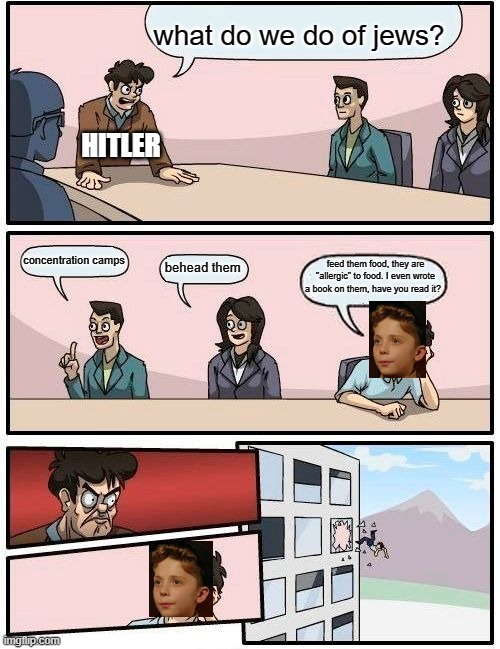 jojo | what do we do of jews? HITLER; concentration camps; feed them food, they are "allergic" to food. I even wrote a book on them, have you read it? behead them | image tagged in memes,boardroom meeting suggestion | made w/ Imgflip meme maker