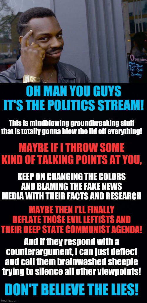 Only REAL red blooded American Patriots know how to meme! Unite against all of the things! | OH MAN YOU GUYS IT'S THE POLITICS STREAM! This is mindblowing groundbreaking stuff that is totally gonna blow the lid off everything! MAYBE IF I THROW SOME KIND OF TALKING POINTS AT YOU, KEEP ON CHANGING THE COLORS AND BLAMING THE FAKE NEWS MEDIA WITH THEIR FACTS AND RESEARCH; MAYBE THEN I'LL FINALLY DEFLATE THOSE EVIL LEFTISTS AND THEIR DEEP STATE COMMUNIST AGENDA! And if they respond with a counterargument, I can just deflect and call them brainwashed sheeple trying to silence all other viewpoints! DON'T BELIEVE THE LIES! | image tagged in memes,roll safe think about it,black background | made w/ Imgflip meme maker