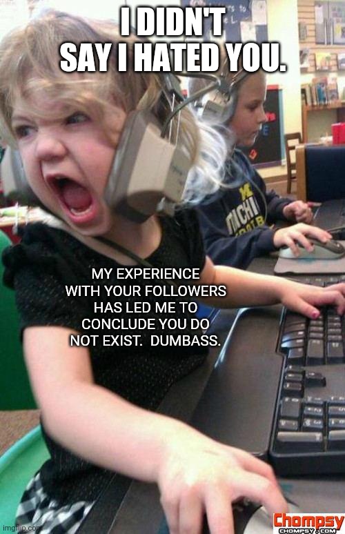 Angry Gamer Girl | I DIDN'T SAY I HATED YOU. MY EXPERIENCE WITH YOUR FOLLOWERS HAS LED ME TO CONCLUDE YOU DO NOT EXIST.  DUMBASS. | image tagged in screaming gamer girl | made w/ Imgflip meme maker