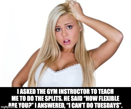 Flexible? | I ASKED THE GYM INSTRUCTOR TO TEACH ME TO DO THE SPLITS. HE SAID “HOW FLEXIBLE ARE YOU?” I ANSWERED, “I CAN’T DO TUESDAYS”. | image tagged in dumb blonde | made w/ Imgflip meme maker