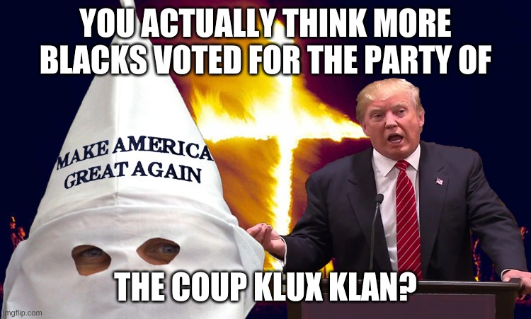 Trump kkk  | YOU ACTUALLY THINK MORE BLACKS VOTED FOR THE PARTY OF THE COUP KLUX KLAN? | image tagged in trump kkk | made w/ Imgflip meme maker