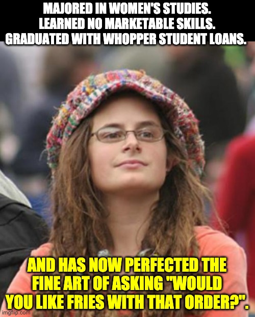 It must be Trump’s fault | MAJORED IN WOMEN'S STUDIES. LEARNED NO MARKETABLE SKILLS. GRADUATED WITH WHOPPER STUDENT LOANS. AND HAS NOW PERFECTED THE FINE ART OF ASKING "WOULD YOU LIKE FRIES WITH THAT ORDER?". | image tagged in college liberal small | made w/ Imgflip meme maker