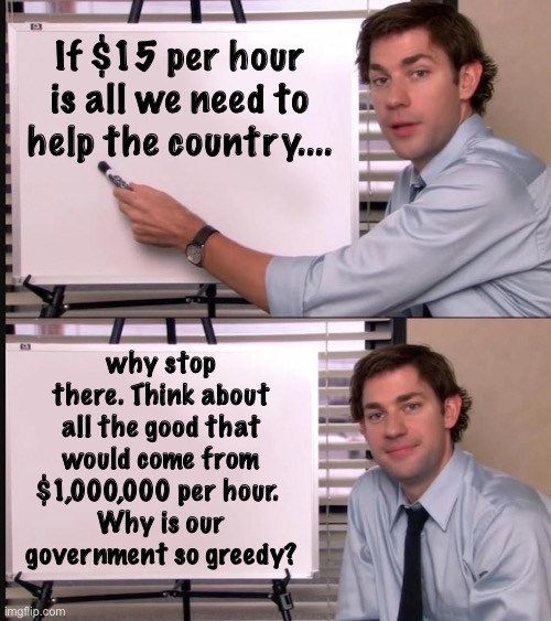 Why not | If $15 per hour is all we need to help the country.... why stop there. Think about all the good that would come from $1,000,000 per hour. 
Why is our government so greedy? | image tagged in smug jim explains,memes,politics lol,economics,derp | made w/ Imgflip meme maker