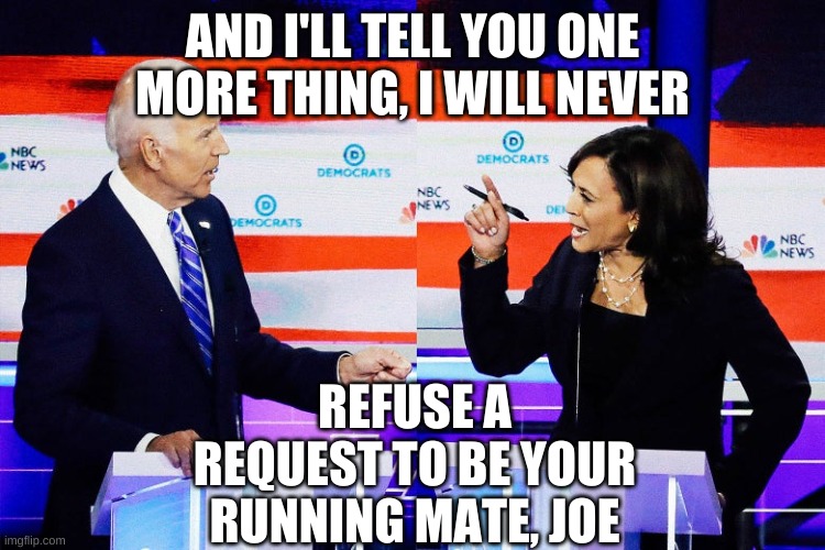 Kamala Harris Attacks Joe Biden | AND I'LL TELL YOU ONE MORE THING, I WILL NEVER REFUSE A REQUEST TO BE YOUR RUNNING MATE, JOE | image tagged in kamala harris attacks joe biden | made w/ Imgflip meme maker