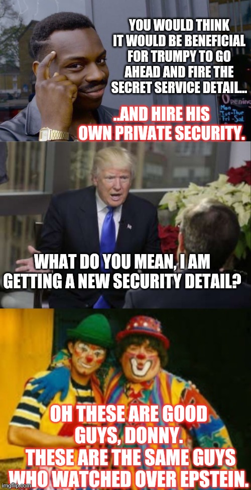 He is so rich, and has been donating his salary, why not pay for his own security? | YOU WOULD THINK IT WOULD BE BENEFICIAL FOR TRUMPY TO GO AHEAD AND FIRE THE SECRET SERVICE DETAIL... ..AND HIRE HIS OWN PRIVATE SECURITY. WHAT DO YOU MEAN, I AM GETTING A NEW SECURITY DETAIL? OH THESE ARE GOOD GUYS, DONNY.
 THESE ARE THE SAME GUYS WHO WATCHED OVER EPSTEIN. | image tagged in memes,roll safe think about it,trumpy secret service | made w/ Imgflip meme maker