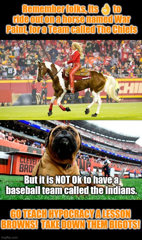 Browns VS Chiefs & exposing Hypocracy | Remember folks, its 👌 to ride out on a horse named War Paint, for a Team called The Chiefs; But it is NOT Ok to have a baseball team called the Indians. GO TEACH HYPOCRACY A LESSON BROWNS!  TAKE DOWN THEM BIGOTS! | image tagged in nfl memes,bigotry,hypocrites,censorship | made w/ Imgflip meme maker