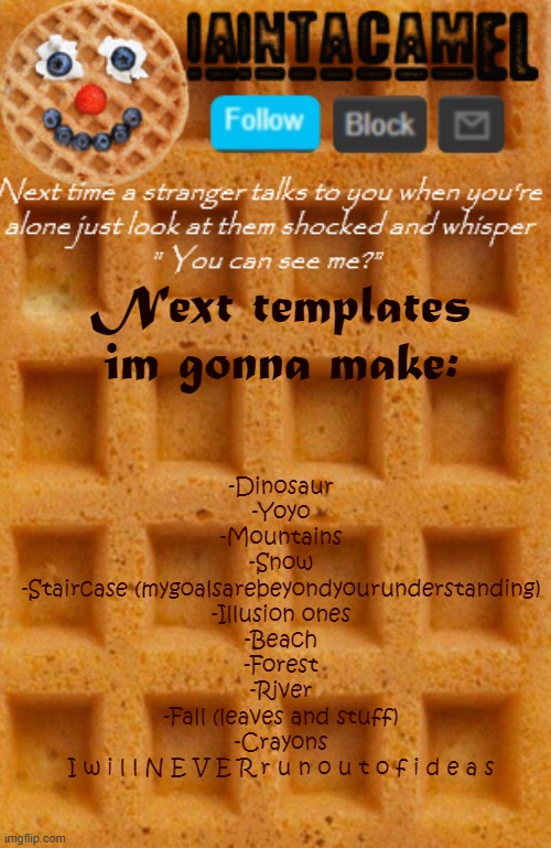 and then chips and cupcakes | Next templates im gonna make:; -Dinosaur
-Yoyo
-Mountains
-Snow
-Staircase (mygoalsarebeyondyourunderstanding)
-Illusion ones
-Beach
-Forest
-River
-Fall (leaves and stuff)
-Crayons
I w i l l N E V E R r u n o u t o f i d e a s | image tagged in iaintacamel | made w/ Imgflip meme maker