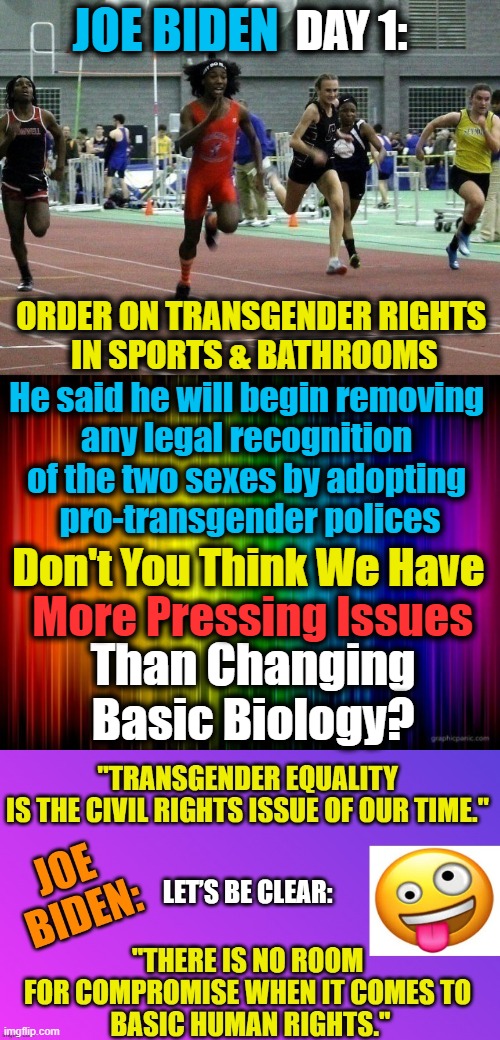 Calling Out CRAZY For What It Is! You Cannot UNITE People Through CRAZY or COMMIE COUP, Joe!! | DAY 1:; JOE BIDEN; ORDER ON TRANSGENDER RIGHTS 

IN SPORTS & BATHROOMS; He said he will begin removing 

any legal recognition 
of the two sexes by adopting 
pro-transgender polices; Don't You Think We Have; More Pressing Issues; Than Changing Basic Biology? | image tagged in politics,democratic socialism,gender identity,sjw,joe biden,day 1 | made w/ Imgflip meme maker