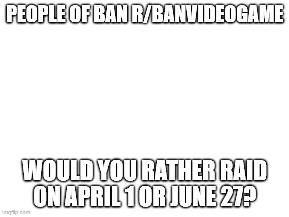 Final decision pls vote | PEOPLE OF BAN R/BANVIDEOGAME; WOULD YOU RATHER RAID ON APRIL 1 OR JUNE 27? | image tagged in blank white template | made w/ Imgflip meme maker