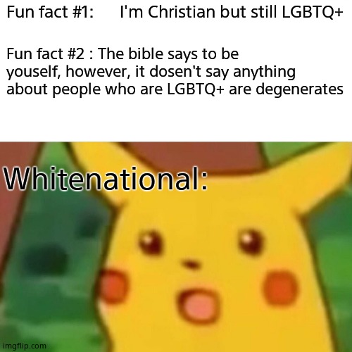 Its tru | Fun fact #1:      I'm Christian but still LGBTQ+; Fun fact #2 : The bible says to be youself, however, it dosen't say anything about people who are LGBTQ+ are degenerates; Whitenational: | image tagged in memes,surprised pikachu | made w/ Imgflip meme maker