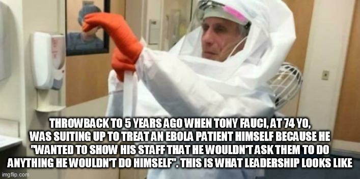 Dr. Tony Fauci | THROWBACK TO 5 YEARS AGO WHEN TONY FAUCI, AT 74 YO, WAS SUITING UP TO TREAT AN EBOLA PATIENT HIMSELF BECAUSE HE "WANTED TO SHOW HIS STAFF THAT HE WOULDN'T ASK THEM TO DO ANYTHING HE WOULDN'T DO HIMSELF". THIS IS WHAT LEADERSHIP LOOKS LIKE | image tagged in tony fauci,hero,fauci,ebola,covid | made w/ Imgflip meme maker
