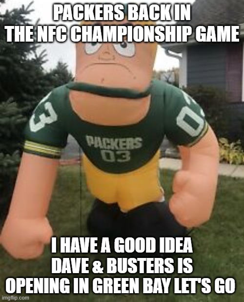 green bay packers | PACKERS BACK IN THE NFC CHAMPIONSHIP GAME; I HAVE A GOOD IDEA DAVE & BUSTERS IS OPENING IN GREEN BAY LET'S GO | image tagged in green bay packers | made w/ Imgflip meme maker