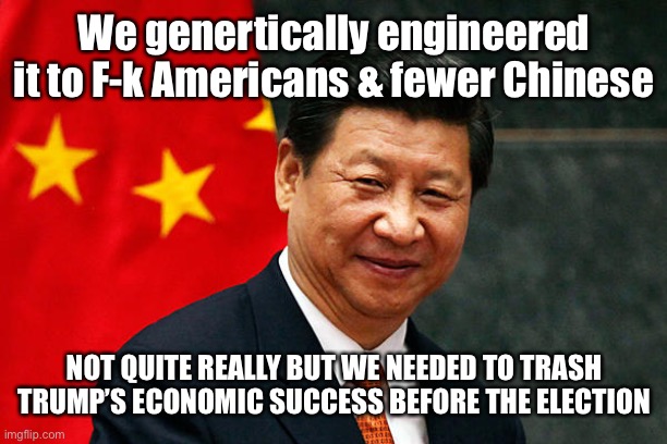 Xi Jinping | We genertically engineered it to F-k Americans & fewer Chinese NOT QUITE REALLY BUT WE NEEDED TO TRASH TRUMP’S ECONOMIC SUCCESS BEFORE THE E | image tagged in xi jinping | made w/ Imgflip meme maker