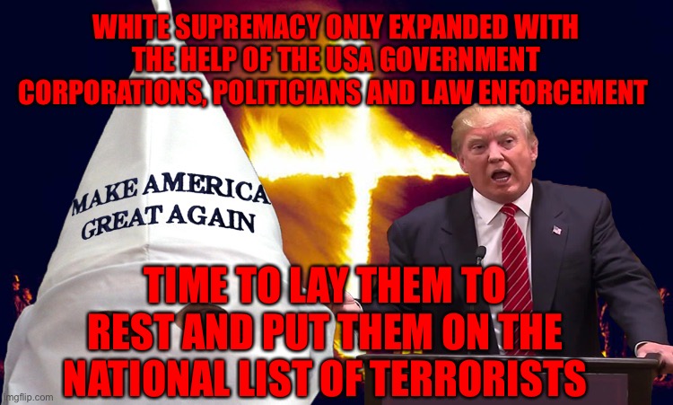 Trump kkk  | WHITE SUPREMACY ONLY EXPANDED WITH THE HELP OF THE USA GOVERNMENT CORPORATIONS, POLITICIANS AND LAW ENFORCEMENT; TIME TO LAY THEM TO REST AND PUT THEM ON THE NATIONAL LIST OF TERRORISTS | image tagged in trump kkk | made w/ Imgflip meme maker