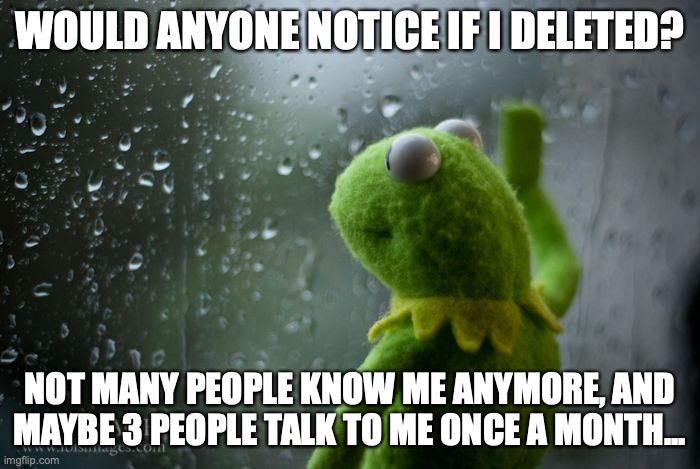 Why do I even bother asking... | WOULD ANYONE NOTICE IF I DELETED? NOT MANY PEOPLE KNOW ME ANYMORE, AND MAYBE 3 PEOPLE TALK TO ME ONCE A MONTH... | image tagged in im prob not deleting,i just think people keep forgetting about me,no matter how many times i remind them,i'm still here | made w/ Imgflip meme maker