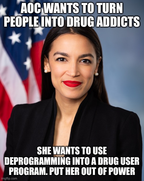 Crazy lunatic wants to deprogrammed and make people drug addicts | AOC WANTS TO TURN PEOPLE INTO DRUG ADDICTS; SHE WANTS TO USE DEPROGRAMMING INTO A DRUG USER PROGRAM. PUT HER OUT OF POWER | image tagged in crazy aoc,communism,deprogramming,democrats | made w/ Imgflip meme maker