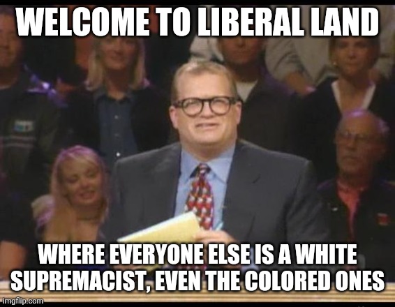 I get called a white nationalist alot these days... A little confusing given my skin tone | WELCOME TO LIBERAL LAND; WHERE EVERYONE ELSE IS A WHITE SUPREMACIST, EVEN THE COLORED ONES | image tagged in whose line is it anyway | made w/ Imgflip meme maker