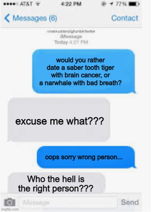 The narwhale | would you rather date a saber tooth tiger with brain cancer, or a narwhale with bad breath? excuse me what??? oops sorry wrong person... Who the hell is the right person??? | image tagged in blank text conversation | made w/ Imgflip meme maker