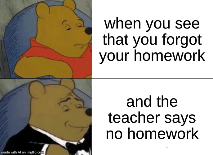 Tuxedo Winnie The Pooh Meme |  when you see that you forgot your homework; and the teacher says no homework | image tagged in memes,tuxedo winnie the pooh | made w/ Imgflip meme maker