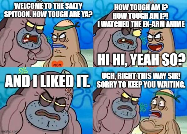 Funny Ex-Arm Meme. | HOW TOUGH AM I? HOW TOUGH AM I?! 
I WATCHED THE EX-ARM ANIME; WELCOME TO THE SALTY SPITOON. HOW TOUGH ARE YA? HI HI, YEAH SO? UGH, RIGHT THIS WAY SIR! SORRY TO KEEP YOU WAITING. AND I LIKED IT. | image tagged in funny memes,spongebob,welcome to the salty spitoon,ex-arm,anime,hilarious memes | made w/ Imgflip meme maker