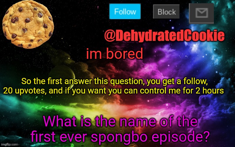 Image title | im bored; So the first answer this question, you get a follow, 20 upvotes, and if you want you can control me for 2 hours; What is the name of the first ever spongbo episode? | image tagged in lol,im so damn bored | made w/ Imgflip meme maker