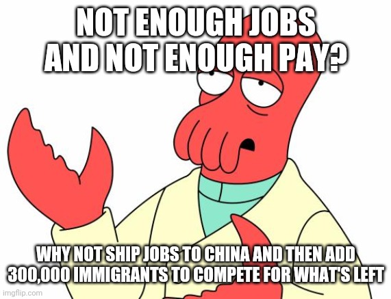 Futurama Zoidberg Meme | NOT ENOUGH JOBS AND NOT ENOUGH PAY? WHY NOT SHIP JOBS TO CHINA AND THEN ADD 300,000 IMMIGRANTS TO COMPETE FOR WHAT'S LEFT | image tagged in memes,futurama zoidberg | made w/ Imgflip meme maker